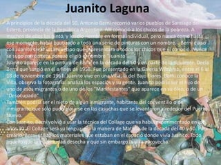 Juanito Laguna
A principios de la década del 50, Antonio Berni recorrió varios pueblos de Santiago del
Estero, provincia de la República Argentina. Allí conoció a los chicos de la pobreza. A
muchos de ellos los pintó, y les dio nombre en forma individual, pero nunca como hasta
ese momento, había bautizado a toda una serie de pinturas con un nombre... Berni quiso
con Juanito crear un arquetipo que representara a todos los chicos que él conoció. Nunca
se supo con certeza porqué eligió el nombre "Juanito".
Juanito aparece en la pintura de Berni en la década del 60 y en parte de la siguiente. Decía
Berni que surgió en él a fines de 1958. Fue presentado en la Galería Witcomb, entre el 6 al
18 de noviembre de 1961. Juanito vive en una Villa, la del Bajo Flores. Berni conoce la
Villa, observa la fotografía: analiza los espacios y su gente. Juanito podría ser el hijo de
uno de esos migrantes o de uno de los "Manifestantes" que aparece en su óleo, o de un
"Desocupado"
También podría ser el nieto de algún inmigrante, habitante del conventillo o del
inmigrante que sólo pudo alojarse en las casuchas que se levantaron alrededor del Puerto
Nuevo.
Con Juanito, Berni volvió a usar la técnica del Collage que ya había experimentado en los
años 30. El Collage será su lenguaje, a la manera de Matisse de la década del 40 y 50. Para
crearlo, Berni utilizó los materiales que estaban en el espacio donde vivía Juanito. Todo
aquello que la gran ciudad desecha y que sin embargo la villa aprovecha.
 