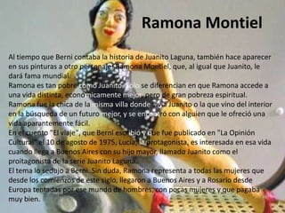 Ramona Montiel
Al tiempo que Berni contaba la historia de Juanito Laguna, también hace aparecer
en sus pinturas a otro personaje: Ramona Montiel, que, al igual que Juanito, le
dará fama mundial.
Ramona es tan pobre como Juanito. Sólo se diferencian en que Ramona accede a
una vida distinta, económicamente mejor, pero de gran pobreza espiritual.
Ramona fue la chica de la misma villa donde vivía Juanito o la que vino del interior
en la búsqueda de un futuro mejor, y se encontró con alguien que le ofreció una
vida aparantemente fácil.
En el cuento "El viaje", que Berni escribió y que fue publicado en "La Opinión
Cultural" el 10 de agosto de 1975, Lucía, la protagonista, es interesada en esa vida
cuando llega a Buenos Aires con su hijo mayor, llamado Juanito como el
proitagonista de la serie Juanito Laguna.
El tema lo sedujo a Berni. Sin duda, Ramona representa a todas las mujeres que
desde los comienzos de este siglo, llegaron a Buenos Aires y a Rosario desde
Europa tentadas por ese mundo de hombres, con pocas mujeres y que pagaba
muy bien.
 