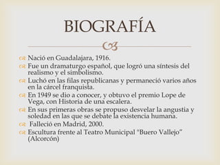 
 Nació en Guadalajara, 1916.
 Fue un dramaturgo español, que logró una síntesis del
realismo y el simbolismo.
 Luchó en las filas republicanas y permaneció varios años
en la cárcel franquista.
 En 1949 se dio a conocer, y obtuvo el premio Lope de
Vega, con Historia de una escalera.
 En sus primeras obras se propuso desvelar la angustia y
soledad en las que se debate la existencia humana.
 Falleció en Madrid, 2000.
 Escultura frente al Teatro Municipal "Buero Vallejo”
(Alcorcón)
BIOGRAFÍA
 