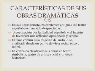 
 En sus obras reinstauró corrientes antiguas del teatro
español que han sido despreciadas.
 preocupación por la realidad española y el intento
de favorecer una reflexión apasionada y serena.
 El tema común es la tragedia del individuo,
analizada desde un punto de vista social, ético y
moral.
 La crítica ha clasificado sus obras en teatro
simbolista, teatro de crítica social y dramas
históricos.
CARACTERÍSTICAS DE SUS
OBRAS DRAMÁTICAS
 