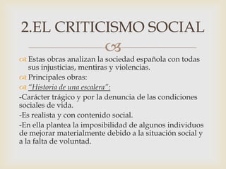 
 Estas obras analizan la sociedad española con todas
sus injusticias, mentiras y violencias.
 Principales obras:
 “Historia de una escalera”:
-Carácter trágico y por la denuncia de las condiciones
sociales de vida.
-Es realista y con contenido social.
-En ella plantea la imposibilidad de algunos individuos
de mejorar materialmente debido a la situación social y
a la falta de voluntad.
2.EL CRITICISMO SOCIAL
 