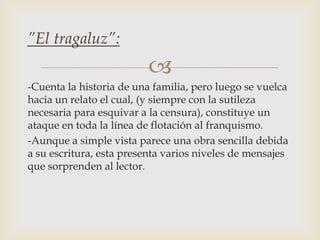 
-Cuenta la historia de una familia, pero luego se vuelca
hacia un relato el cual, (y siempre con la sutileza
necesaria para esquivar a la censura), constituye un
ataque en toda la línea de flotación al franquismo.
-Aunque a simple vista parece una obra sencilla debida
a su escritura, esta presenta varios niveles de mensajes
que sorprenden al lector.
”El tragaluz”:
 