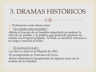 
 Pertenecen a este obras como:
 “Un soñador para un pueblo”:
-Relata el fracaso de un hombre empeñado en mejorar la
vida de un pueblo, y la política que pretende imponer no
cuenta con el apoyo popular. Al final, se sacrifica: renuncia a
su cargo y marcha al exilio.
 “El sueño de la razón”:
-La obra se sitúa en el Madrid de 1823.
-El protagonista es: Francisco de Goya.
-Buero simboliza la incapacidad de algunos para oír el
sentido de la realidad.
3. DRAMAS HISTÓRICOS
 