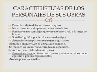 
 Presentan algún defecto físico o psíquico.
 No se resumen a simples esquemas o símbolos.
 Son personajes complejos que van evolucionando a lo largo de
la obra.
 Son distinguidos por la crítica entre dos tipos :
 Personajes contemplativos: se sienten angustiados.
-El mundo en que viven es demasiado pequeño.
-Se mueven en un universo cerrado a la esperanza.
-Nunca ven materializados sus deseos.
 Personajes activos: no tienen escrúpulos y actúan movidos por el
egoísmo o por sus bajos instintos.
-No son personajes malos.
CARACTERÍSTICAS DE LOS
PERSONAJES DE SUS OBRAS
 
