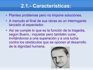 2.1.- Características:
 Plantea problemas pero no impone soluciones.
 A menudo el final de sus obras es un interrogante
lanzado al espectador.
 Así se cumple lo que es la función de la tragedia,
según Buero,: inquietar pero también curar,
invitándonos a una superación y a una lucha
contra los obstáculos que se oponen al desarrollo
de la dignidad humana.
 