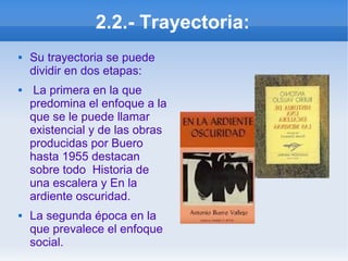 2.2.- Trayectoria:
 Su trayectoria se puede
dividir en dos etapas:
 La primera en la que
predomina el enfoque a la
que se le puede llamar
existencial y de las obras
producidas por Buero
hasta 1955 destacan
sobre todo Historia de
una escalera y En la
ardiente oscuridad.
 La segunda época en la
que prevalece el enfoque
social.
 