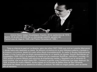 Antonio Buero Vallejo (Guadalajara, España, 29 de septiembre de 1916 –
Madrid, 29 de abril de 2000) fue un dramaturgo español, ganador del
Premio Lope de Vega en 1948 y del Premio Cervantes en 1986.1
Toda su infancia la pasó en La Alcarria, salvo dos años (1927-1928) que vivió en Larache (Marruecos
), donde había sido destinado su padre. Se aficionó a la lectura en la gran biblioteca paterna y también a
la música y a la pintura: desde los cuatro años dibujó incansablemente. Su padre lo llevaba habitualmente
al teatro y a los nueve años ya dirigía representaciones en un teatrillo de juguete. Estudió Bachillerato en
Guadalajara (1926-1933) y se despertó su interés por las cuestiones filosóficas, científicas y sociales. En
1932 recibió un premio literario para alumnos de enseñanzas medias y Magisterio por la narración El
único hombre, que no se editó hasta 2001. Comenzó a escribir unas Confesiones que luego destruyó. En
1934, la familia se mudó a Madrid, donde ingresó en la Escuela de Bellas Artes de San Fernando,
alternando las clases con su asistencia al teatro y la lectura. No militó en ningún partido, pero se sentía
afín al marxismo.
 