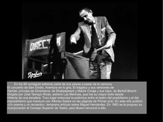 En los 60 consiguió estrenar parte de sus piezas a pesar de la censura:
El concierto de San Ovidio, Aventura en lo gris, El tragaluz y sus versiones de
Hamlet, príncipe de Dinamarca, de Shakespeare y Madre Coraje y sus hijos, de Bertolt Brecht.
Dirigida por José Tamayo Rivas, estrenó Las Meninas, que fue su mayor éxito desde
Historia de una escalera. Tuvo lugar entonces la polémica entre el teatro del posibilismo y el del
imposibilismo que mantuvo con Alfonso Sastre en las páginas de Primer acto. En este año publicó
«Un poema y un recuerdo», temprano artículo sobre Miguel Hernández. En 1963 se le propuso su
incorporación al Consejo Superior de Teatro, pero Buero renunció a ello.
 