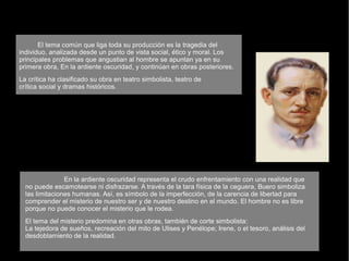 El tema común que liga toda su producción es la tragedia del
individuo, analizada desde un punto de vista social, ético y moral. Los
principales problemas que angustian al hombre se apuntan ya en su
primera obra, En la ardiente oscuridad, y continúan en obras posteriores.
La crítica ha clasificado su obra en teatro simbolista, teatro de
crítica social y dramas históricos.
En la ardiente oscuridad representa el crudo enfrentamiento con una realidad que
no puede escamotearse ni disfrazarse. A través de la tara física de la ceguera, Buero simboliza
las limitaciones humanas. Así, es símbolo de la imperfección, de la carencia de libertad para
comprender el misterio de nuestro ser y de nuestro destino en el mundo. El hombre no es libre
porque no puede conocer el misterio que le rodea.
El tema del misterio predomina en otras obras, también de corte simbolista:
La tejedora de sueños, recreación del mito de Ulises y Penélope; Irene, o el tesoro, análisis del
desdoblamiento de la realidad.
 