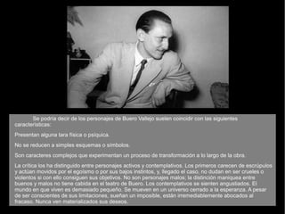 Se podría decir de los personajes de Buero Vallejo suelen coincidir con las siguientes
características:
Presentan alguna tara física o psíquica.
No se reducen a simples esquemas o símbolos.
Son caracteres complejos que experimentan un proceso de transformación a lo largo de la obra.
La crítica los ha distinguido entre personajes activos y contemplativos. Los primeros carecen de escrúpulos
y actúan movidos por el egoísmo o por sus bajos instintos, y, llegado el caso, no dudan en ser crueles o
violentos si con ello consiguen sus objetivos. No son personajes malos; la distinción maniquea entre
buenos y malos no tiene cabida en el teatro de Buero. Los contemplativos se sienten angustiados. El
mundo en que viven es demasiado pequeño. Se mueven en un universo cerrado a la esperanza. A pesar
de ser conscientes de sus limitaciones, sueñan un imposible, están irremediablemente abocados al
fracaso. Nunca ven materializados sus deseos.
 