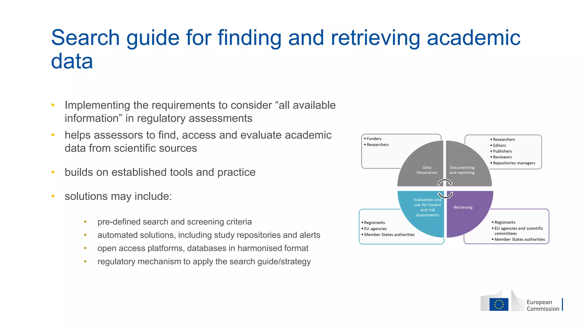 Search guide for finding and retrieving academic
data
• Implementing the requirements to consider “all available
information” in regulatory assessments
• helps assessors to find, access and evaluate academic
data from scientific sources
• builds on established tools and practice
• solutions may include:
• pre-defined search and screening criteria
• automated solutions, including study repositories and alerts
• open access platforms, databases in harmonised format
• regulatory mechanism to apply the search guide/strategy
 