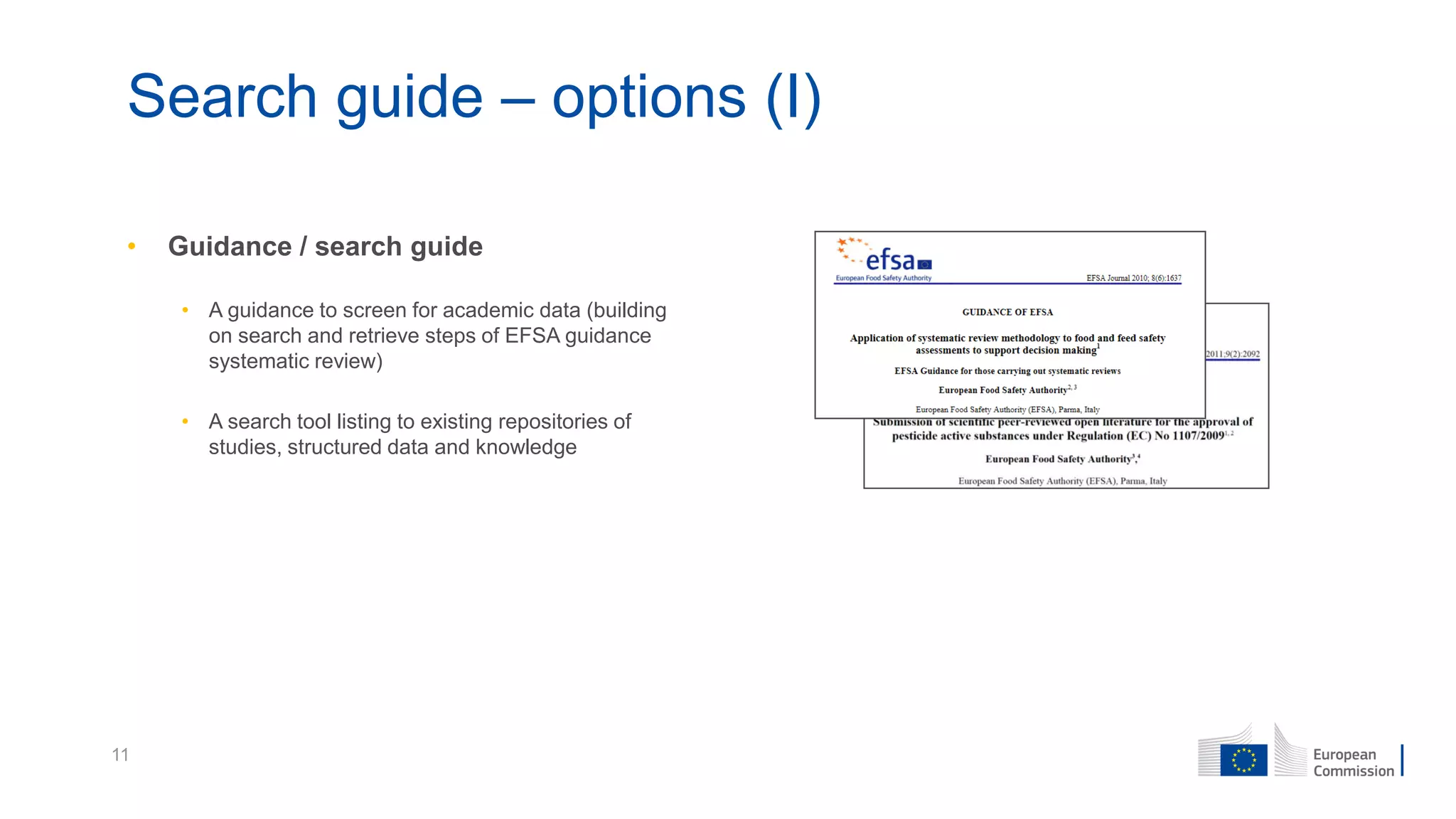 11
Search guide – options (I)
• Guidance / search guide
• A guidance to screen for academic data (building
on search and retrieve steps of EFSA guidance
systematic review)
• A search tool listing to existing repositories of
studies, structured data and knowledge
 