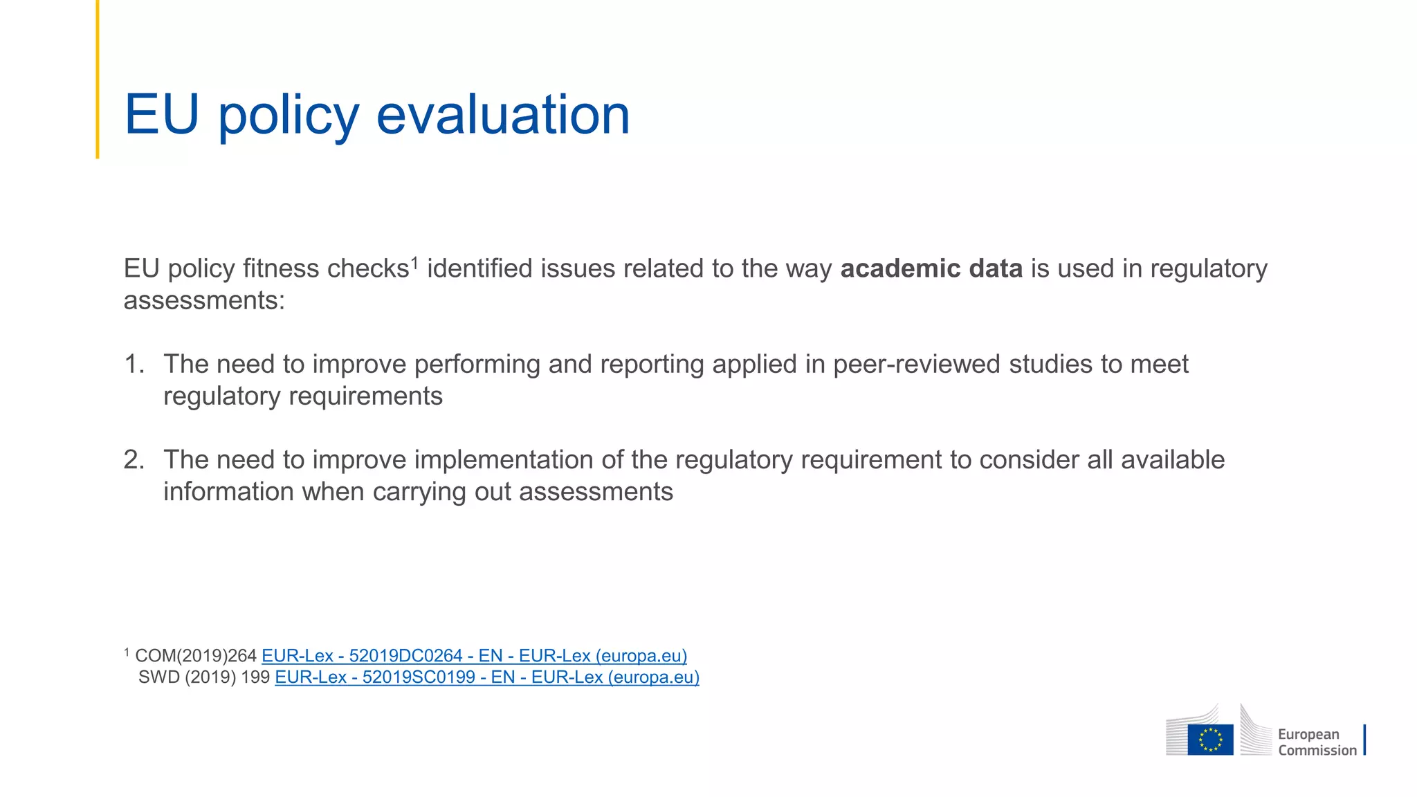 EU policy evaluation
EU policy fitness checks1 identified issues related to the way academic data is used in regulatory
assessments:
1. The need to improve performing and reporting applied in peer-reviewed studies to meet
regulatory requirements
2. The need to improve implementation of the regulatory requirement to consider all available
information when carrying out assessments
1 COM(2019)264 EUR-Lex - 52019DC0264 - EN - EUR-Lex (europa.eu)
SWD (2019) 199 EUR-Lex - 52019SC0199 - EN - EUR-Lex (europa.eu)
 