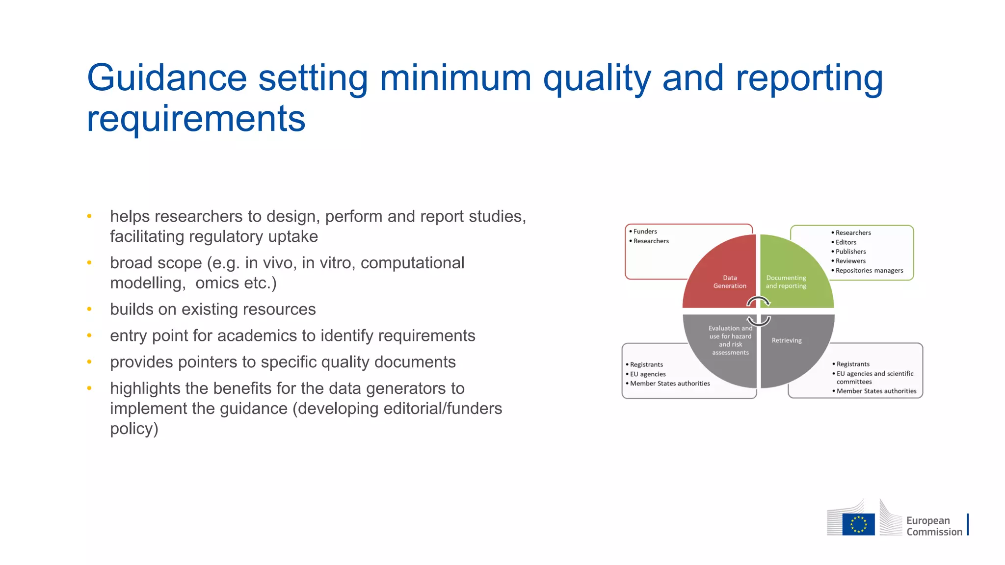 • helps researchers to design, perform and report studies,
facilitating regulatory uptake
• broad scope (e.g. in vivo, in vitro, computational
modelling, omics etc.)
• builds on existing resources
• entry point for academics to identify requirements
• provides pointers to specific quality documents
• highlights the benefits for the data generators to
implement the guidance (developing editorial/funders
policy)
Guidance setting minimum quality and reporting
requirements
 