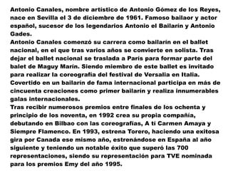 Antonio Canales, nombre artístico de Antonio Gómez de los Reyes, nace en Sevilla el 3 de diciembre de 1961. Famoso bailaor y actor español, sucesor de los legendarios Antonio el Bailarín y Antonio Gades. Antonio Canales comenzó su carrera como bailarín en el ballet nacional, en el que tras varios años se convierte en solista. Tras dejar el ballet nacional se traslada a París para formar parte del balet de Maguy Marín. Siendo miembro de este ballet es invitado para realizar la coreografía del festival de Versalia en Italia. Covertido en un bailarín de fama internacional participa en más de cincuenta creaciones como primer bailarín y realiza innumerables galas internacionales. Tras recibir numerosos premios entre finales de los ochenta y principio de los noventa, en 1992 crea su propia compañía, debutando en Bilbao con las coreografías, A tí Carmen Amaya y Siempre Flamenco. En 1993, estrena Torero, haciendo una exitosa gira por Canada ese mismo año, estrenándose en España al año siguiente y teniendo un notable éxito que superó las 700 representaciones, siendo su representación para TVE nominada para los premios Emy del año 1995. 