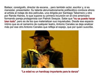 Bailaor, coreógrafo, director de escena... pero también actor, escritor y, si es menester, presentador. Su talante abrumadoramente polifacético conduce ahora al artista al rodaje de dos películas, una dirigida por Santiago Tabernero y otra por Randa Haines, lo que supone su primera incursión en el cine americano formando pareja protagonista con Patrick Swayze. Sabe que  "no se puede hacer bien todo" , pero es de los que materializan sus inquietudes. Desde ese espacio íntimo que es el camerino de cualquier teatro, Antonio Canales se deja analizar más por ese otro Antonio Canales que refleja el espejo, que por quien suscribe.   "La edad es un handicap importante para la danza" 