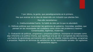 Y por último, la gente, que paradógicamente es lo primero.
Hay que avanzar en la idea de desarrollo con inclusión que plantea Sen.
Para ello necesitamos:
1.- Institucionalidad fuerte. Ya hablé de ésto por lo que no abundaré.
2.- Políticas públicas que trasciendan las gestiones de gobierno. Concretas, posibles, que
piensen en las necesidades del ciudadano como centro del problema a resolver.
Consensuadas, legítimas, modernas.
3.- Evaluación de políticas, programas y proyectos públicos. Incorporar el concepto como
algo inherente a la política misma, que signifique a la par de ir corrigiendo las desviaciones,
una fuente de aprendizaje permanente para cada vez diseñar mejores políticas, programas
y proyectos. Mejores en términos de satisfacción de las necesidades sociales. Sin egoísmos.
Sin sectarismo alguno.
 