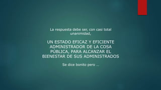 La respuesta debe ser, con casi total
unanimidad,
UN ESTADO EFICAZ Y EFICIENTE
ADMINISTRADOR DE LA COSA
PÚBLICA, PARA ALCANZAR EL
BIENESTAR DE SUS ADMINISTRADOS
Se dice bonito pero …
 