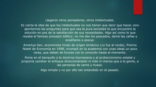 Llegaron otros pensadores, otros intelectuales.
Es cierta la idea de que los intelectuales no nos tienen que decir que hacer, sino
aportarnos las preguntas para que sea la pura sociedad la que encuentre la
solución en pos de la satisfacción de sus necesidades. Algo así como lo que
rezaba el famoso precepto bíblico: no me des los pescados, dame las cañas y
enséñame a pescar.
Amartya Sen, economista hindú de origen británico (¿o fue al revés), Premio
Nobel de Economía en 1998, irrumpió en la academia con unas ideas un poco
raras, que daban de bruces con lo conocido hasta el momento.
Ponía en el banquillo a la doctrina keynesiana y al proteccionismo estatal y
proponía cambiar el enfoque direccionándolo ni más ni menos que a la gente, a
las personas de carne y hueso.
Algo simple y no por ello tan entendido en el pasado.
 