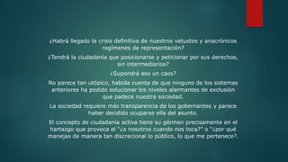 ¿Habrá llegado la crisis definitiva de nuestros vetustos y anacrónicos
regímenes de representación?
¿Tendrá la ciudadanía que posicionarse y peticionar por sus derechos,
sin intermediarios?
¿Supondrá eso un caos?
No parece tan utópico, habida cuenta de que ninguno de los sistemas
anteriores ha podido solucionar los niveles alarmantes de exclusión
que padece nuestra sociedad.
La sociedad requiere más transparencia de los gobernantes y parece
haber decidido ocuparse ella del asunto.
El concepto de ciudadanía activa tiene su gérmen precisamente en el
hartazgo que provoca el “¿a nosotros cuando nos toca?” o “¿por qué
manejas de manera tan discrecional lo público, lo que me pertenece?.
 