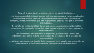 Para mí, la génesis del problema está en los siguientes factores:
1.- La inescrupulosidad de los dirigentes políticos que apenas se rozan con el poder,
deciden salvarse para siempre, olvidando descaradamente sus promesas de
campaña, donde poco menos que habían prometido dejar su vida por el bienestar
del ciudadano.
2.- La falta de institucionalidad de los gobiernos, con organismos sobornables,
entramados de corrupción, redes delictivas, desprecio por las normas, todo en la
cara de la gente.
3.- El clientelismo, el nepotismo, el populismo y todos estos “ismos” tan
indeseables que ponen la bala en el corazón de la inclusión, de la igualdad de
oportunidades.
4.- Algunas expresiones de desidia de la ciudadanía en el pasado, que como dije, se
muestra como el fenómeno que más rápidamente se está revirtiendo.
 