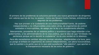 El primero de los problemas se soluciona pariendo una nueva generación de dirigentes
con valores que los de hoy no poseen. Como eso llevará mucho tiempo, entramos en el
segundo de los problemas.
Hay que proveer a la ciudadanía de una institucionalidad fuerte, de poderes
independientes y no influenciables unos sobre otros, de organismos de control
aceitados e incorruptibles, de apego por la ley y su cumplimiento efectivo.
Básicamente, proveerles de un sistema político y económico que haga entender a los
gobernantes, a los administradores de la cosa pública, que la idea de que “el Estado me
pertenece porque así lo decidió la ciudadanía” no es una verdad en lo absoluto.
Para ello necesitamos cambiar algunas normas vetustas, adaptándolas a la hora, pero
yo pongo el énfasis en organismos de control independientes, con plena funcionalidad,
que le cuenten a la gente que es lo que está sucediendo “allá adentro”, que aporten a
la transparencia necesaria de los actos de gobierno.
 