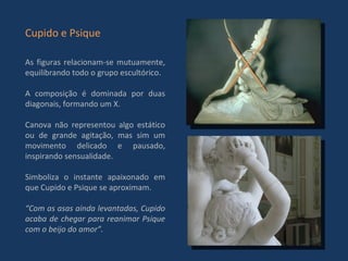As figuras relacionam-se mutuamente, equilibrando todo o grupo escultórico. A composição é dominada por duas diagonais, formando um X.  Canova não representou algo estático ou de grande agitação, mas sim um movimento delicado e pausado, inspirando sensualidade.  Simboliza o instante apaixonado em que Cupido e Psique se aproximam. “ Com as asas ainda levantadas, Cupido acaba de chegar para reanimar Psique com o beijo do amor”. Cupido e Psique 