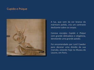 A luz, que vem da cor branca do mármore polido, cria um contraste deslizante sobre os corpos. Canova esculpiu  Cupido e Psique  com grande delicadeza e elegância, denotando uma grande paixão. Foi encomendado por Lord Cawdor para decorar uma divisão da sua mansão, estando hoje no Museu do Louvre, em Paris.  Cupido e Psique 