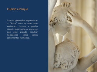 Canova pretendeu representar o “Amor” com as suas duas vertentes: ternura e paixão carnal, mostrando o interesse que este grande escultor neoclássico tinha pelos sentimentos humanos.  Cupido e Psique 