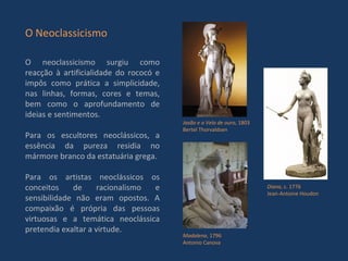 O neoclassicismo surgiu como reacção à artificialidade do rococó e impôs como prática a simplicidade, nas linhas, formas, cores e temas, bem como o aprofundamento de ideias e sentimentos. Para os escultores neoclássicos, a essência da pureza residia no mármore branco da estatuária grega. Para os artistas neoclássicos os conceitos de racionalismo e sensibilidade não eram opostos. A compaixão é própria das pessoas virtuosas e a temática neoclássica pretendia exaltar a virtude. O Neoclassicismo Diana , c. 1776 Jean-Antoine Houdon Jasão e o Velo de ouro , 1803 Bertel Thorvaldsen Madalena , 1796 Antonio Canova 