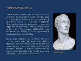 Antonio Canova iniciou a sua formação no atelier veneziano de Giuseppe Bernardi Torreto, onde imperava o gosto artístico e a prática do barroco. Mais tarde, deixou-se seduzir pela colecção de cópias de esculturas da Antiguidade, reunida por Filippo Farsetti em Veneza, bem assim como pelos escritos de Winckelmann (1717-1768) que advogavam um retorno à nobre simplicidade e calma grandeza do mundo antigo. Com 23 anos estabeleceu-se em Roma e tornou-se um dos mais altos expoentes da escultura neoclássica que teve como centro de difusão esta cidade. Durante o primeiro quartel do século XIX a sua fama dominou a Europa, beneficiando da encomenda de Napoleão e do Papado, bem como da nobreza italiana, francesa e austríaca. Antonio Canova ,   1757-1822 Auto-Retrato , 1812 Antonio Canova 