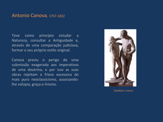 Teve como princípio estudar a Natureza, consultar a Antiguidade e, através de uma comparação judiciosa, formar o seu próprio estilo original. Canova previu o perigo de uma submissão exagerada aos imperativos de uma doutrina, e por isso as suas obras rejeitam a frieza excessiva do mais puro neoclassicismo, associando-lhe volúpia, graça e lirismo. Antonio Canova ,   1757-1822 Daedalus e Icarus 