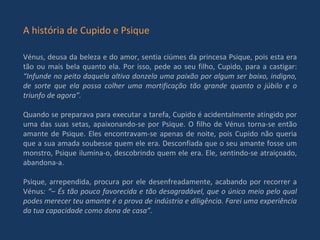 A história de Cupido e Psique Vénus, deusa da beleza e do amor, sentia ciúmes da princesa Psique, pois esta era tão ou mais bela quanto ela. Por isso, pede ao seu filho, Cupido, para a castigar:  “Infunde no peito daquela altiva donzela uma paixão por algum ser baixo, indigno, de sorte que ela possa colher uma mortificação tão grande quanto o júbilo e o triunfo de agora”. Quando se preparava para executar a tarefa, Cupido é acidentalmente atingido por uma das suas setas, apaixonando-se por Psique. O filho de Vénus torna-se então amante de Psique. Eles encontravam-se apenas de noite, pois Cupido não queria que a sua amada soubesse quem ele era. Desconfiada que o seu amante fosse um monstro, Psique ilumina-o, descobrindo quem ele era. Ele, sentindo-se atraiçoado, abandona-a. Psique, arrependida, procura por ele desenfreadamente, acabando por recorrer a Vénus : “– És tão pouco favorecida e tão desagradável, que o único meio pelo qual podes merecer teu amante é a prova de indústria e diligência. Farei uma experiência da tua capacidade como dona de casa”. 