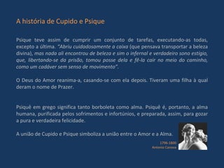 A história de Cupido e Psique Psique teve assim de cumprir um conjunto de tarefas, executando-as todas, excepto a última.  “Abriu cuidadosamente a caixa  (que pensava transportar a beleza divina),  mas nada ali encontrou de beleza e sim o infernal e verdadeiro sono estígio, que, libertando-se da prisão, tomou posse dela e fê-la cair no meio do caminho, como um cadáver sem senso de movimento”. O Deus do Amor reanima-a, casando-se com ela depois. Tiveram uma filha à qual deram o nome de Prazer.  Psiquê em grego significa tanto borboleta como alma. Psiquê é, portanto, a alma humana, purificada pelos sofrimentos e infortúnios, e preparada, assim, para gozar a pura e verdadeira felicidade. A união de Cupido e Psique simboliza a união entre o Amor e a Alma. 1796-1800 Antonio Canova 