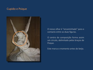 O nosso olhar é “encaminhado” para o contacto entre as duas figuras. O centro da composição forma assim um circulo, delimitado pelos braços de Psique.  Este marca o momento antes do beijo. Cupido e Psique 