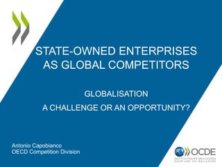 STATE-OWNED ENTERPRISES
AS GLOBAL COMPETITORS
GLOBALISATION
A CHALLENGE OR AN OPPORTUNITY?
Antonio Capobianco
OECD Competition Division
 