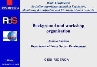 White Certificates:
the Italian experiences gained in Regulation,
Monitoring & Verification and Electricity Market contexts.
Milano
October 22nd 2008
Background and workshop
organisation
Antonio Capozza
Department of Power System Development
 