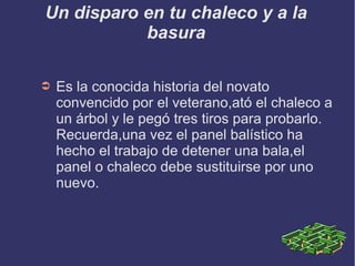 Un disparo en tu chaleco y a la
basura
➲ Es la conocida historia del novato
convencido por el veterano,ató el chaleco a
un árbol y le pegó tres tiros para probarlo.
Recuerda,una vez el panel balístico ha
hecho el trabajo de detener una bala,el
panel o chaleco debe sustituirse por uno
nuevo.
 