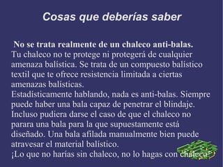 Cosas que deberías saber
No se trata realmente de un chaleco anti-balas.
Tu chaleco no te protege ni protegerá de cualquier
amenaza balística. Se trata de un compuesto balístico
textil que te ofrece resistencia limitada a ciertas
amenazas balísticas.
Estadísticamente hablando, nada es anti-balas. Siempre
puede haber una bala capaz de penetrar el blindaje.
Incluso pudiera darse el caso de que el chaleco no
parara una bala para la que supuestamente está
diseñado. Una bala afilada manualmente bien puede
atravesar el material balístico.
¡Lo que no harías sin chaleco, no lo hagas con chaleco!
 