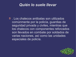 Quién lo suele llevar
➲ . Los chalecos antibalas son utilizados
comúnmente por la policía, guardias de
seguridad privada y civiles, mientras que
los chalecos con componentes reforzados
son llevados en combate por soldados de
varias naciones, así como las unidades
especiales de policía.
 