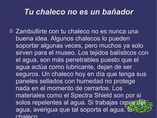 Tu chaleco no es un bañador
➲ Zambullirte con tu chaleco no es nunca una
buena idea. Algunos chalecos lo pueden
soportar algunas veces, pero muchos ya solo
sirven para el museo. Los tejidos balísticos con
el agua, son más penetrables puesto que el
agua actúa como lubricante, dejan de ser
seguros. Un chaleco hoy en día que tenga sus
paneles sellados con humedad no protege
nada en el momento de cerrarlos. Los
materiales como el Spectra Shield son por si
solos repelentes al agua. Si trabajas cerca del
agua, averigua que tal soporta el agua, tu
 