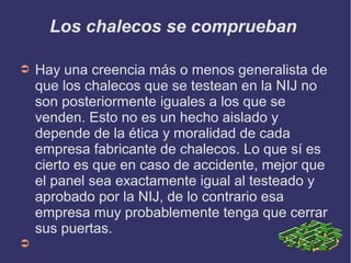 Los chalecos se comprueban
➲ Hay una creencia más o menos generalista de
que los chalecos que se testean en la NIJ no
son posteriormente iguales a los que se
venden. Esto no es un hecho aislado y
depende de la ética y moralidad de cada
empresa fabricante de chalecos. Lo que sí es
cierto es que en caso de accidente, mejor que
el panel sea exactamente igual al testeado y
aprobado por la NIJ, de lo contrario esa
empresa muy probablemente tenga que cerrar
sus puertas.
➲
 