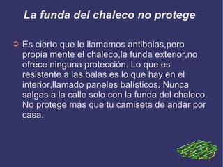 La funda del chaleco no protege
➲ Es cierto que le llamamos antibalas,pero
propia mente el chaleco,la funda exterior,no
ofrece ninguna protección. Lo que es
resistente a las balas es lo que hay en el
interior,llamado paneles balísticos. Nunca
salgas a la calle solo con la funda del chaleco.
No protege más que tu camiseta de andar por
casa.
 