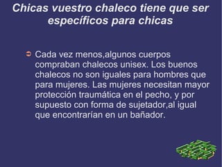 Chicas vuestro chaleco tiene que ser
específicos para chicas
➲ Cada vez menos,algunos cuerpos
compraban chalecos unisex. Los buenos
chalecos no son iguales para hombres que
para mujeres. Las mujeres necesitan mayor
protección traumática en el pecho, y por
supuesto con forma de sujetador,al igual
que encontrarían en un bañador.
 
