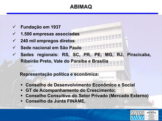 ABIMAQ


   Fundação em 1937
   1.500 empresas associadas
   240 mil empregos diretos
   Sede nacional em São Paulo
   Sedes regionais: RS, SC, PR, PE, MG, RJ, Piracicaba,
    Ribeirão Preto, Vale do Paraíba e Brasília

    Representação política e econômica:

       Conselho de Desenvolvimento Econômico e Social
       GT de Acompanhamento do Crescimento;
       Conselho Consultivo do Setor Privado (Mercado Externo)
       Conselho da Junta FINAME.
 
