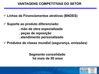 VANTAGENS COMPETITIVAS DO SETOR


 Linhas de Financiamentos atrativas (BNDES)

 Suporte ao produto diferenciado:
         . mão de obra especializada
         . peças de reposição
         . atendimento personalizado
 Produtos de classe mundial (segurança, emissões)


               Segmento consolidado
                 há mais de 50 anos
 