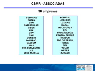 CSMR - ASSOCIADAS

            30 empresas
    BETOMAQ              KOMATSU
      BOZZA              LIEBHERR
       BRM                LUZMAQ
  CATERPILLAR              MADAL
      CIBER             MULTIFORÇA
        CIBI                PPL
       CMV             PROMÁQUINAS
        CNH           PROTON PRIMUS
     CONISHI              RANDON
    DYNAPAC           TDB DO BRASIL
    GASCOM                 TEREX
       IMAP                 TKA
IND. CONVENTOS             VOLVO
        JCB               WEBER
  JOSÉ MURÍLIA            ZUMACH
 