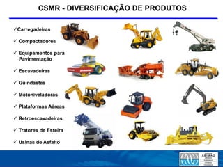 CSMR - DIVERSIFICAÇÃO DE PRODUTOS

Carregadeiras

 Compactadores

 Equipamentos para
  Pavimentação

 Escavadeiras

 Guindastes

 Motoniveladoras

 Plataformas Aéreas

 Retroescavadeiras

 Tratores de Esteira

 Usinas de Asfalto
 