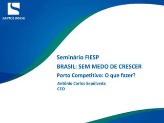 Seminário FIESP  BRASIL: SEM MEDO DE CRESCER Porto Competitivo: O que fazer? Antônio Carlos Sepúlveda CEO 