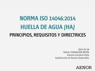 NORMA ISO 14046:2014
HUELLA DE AGUA (HA)
PRINCIPIOS, REQUISITOS Y DIRECTRICES
2015-03-18
IAGUA. FUNDACION BOTÍN
Antonio Carretero Peña
Subdirección de Nuevos Desarrollos
 